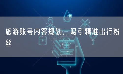 旅游账号内容规划，吸引精准出行粉丝