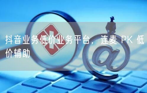 抖音业务低价业务平台，连麦 PK 低价辅助