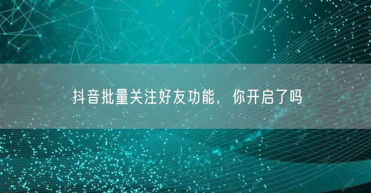 抖音批量关注好友功能，你开启了吗