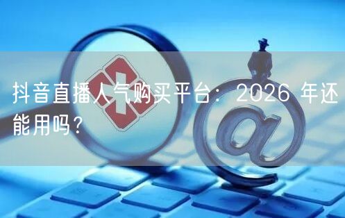 抖音直播人气购买平台：2026 年还能用吗？