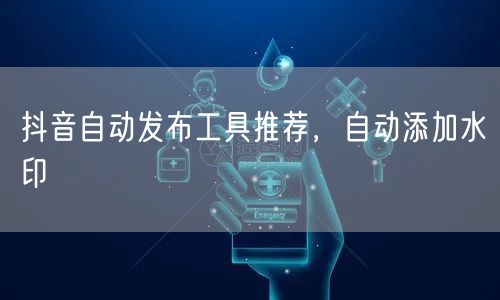 抖音自动发布工具推荐，自动添加水印