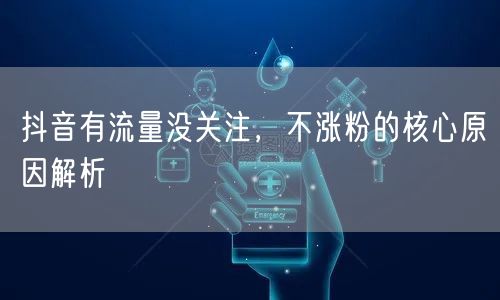 抖音有流量没关注，不涨粉的核心原因解析