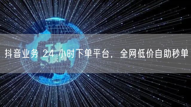 抖音业务 24 小时下单平台，全网低价自助秒单