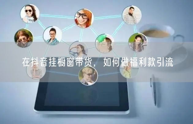 在抖音挂橱窗带货，如何做福利款引流