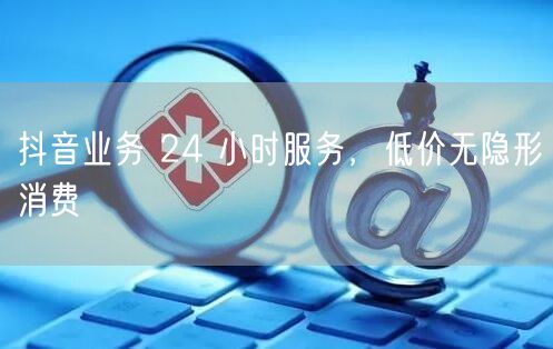抖音业务 24 小时服务，低价无隐形消费