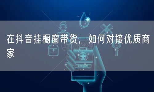 在抖音挂橱窗带货，如何对接优质商家