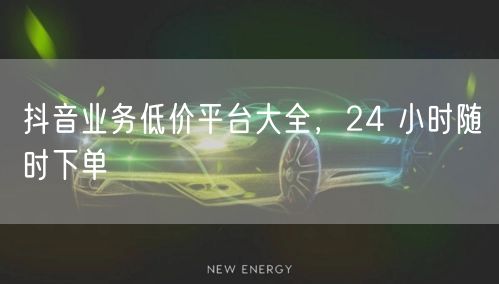 抖音业务低价平台大全，24 小时随时下单
