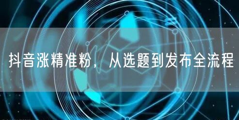 抖音涨精准粉，从选题到发布全流程