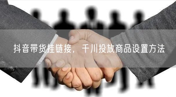 抖音带货挂链接，千川投放商品设置方法