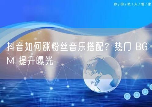 抖音如何涨粉丝音乐搭配？热门 BGM 提升曝光