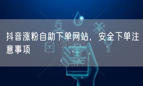 抖音涨粉自助下单网站，安全下单注意事项