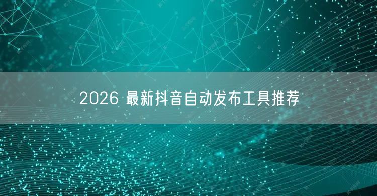 2026 最新抖音自动发布工具推荐