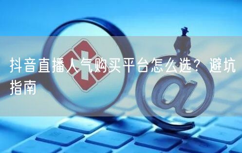 抖音直播人气购买平台怎么选？避坑指南