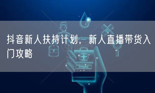 抖音新人扶持计划，新人直播带货入门攻略