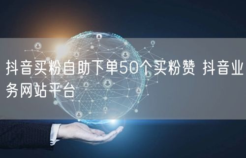 抖音买粉自助下单50个买粉赞 抖音业务网站平台