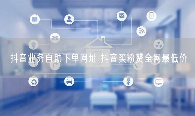 抖音业务自助下单网址 抖音买粉赞全网最低价