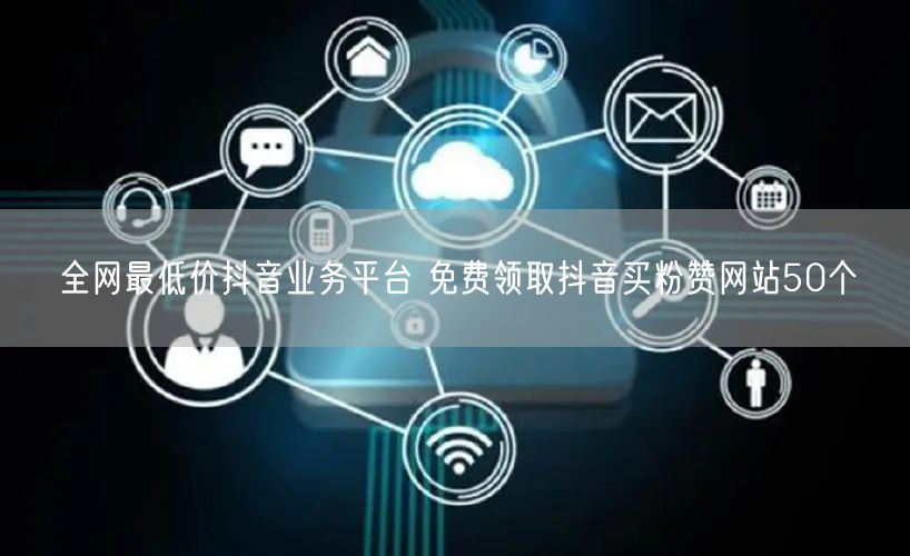 全网最低价抖音业务平台 免费领取抖音买粉赞网站50个